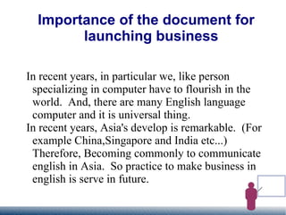 Importance of the document for launching business In recent years, in particular we, like person specializing in computer have to flourish in the world.  And, there are many English language computer and it is universal thing. In recent years, Asia's develop is remarkable.  (For example China,Singapore and India etc...)  Therefore, Becoming commonly to communicate english in Asia.  So practice to make business in english is serve in future. 
