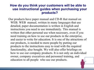 How do you think your customers will be able to use instructional guides when purchasing your products? Our products have paper manual and CD-R that manual on WEB. WEB  manual, written in many languages that use detailed, paper documentation is written in English and instructions you need to use immediately. This manual is written that other personal use when necessary, even if you need training on how to use our products in the enterprise, and easier to write for education. It is one of the attractions of our products, is needed to more people by putting our products to the instructions easy to read with the required functionality, also bought. We will also offer briefings on how to use our company products. It is not only an individual owner, company executives and personnel training, and education to all people  who use our products. 