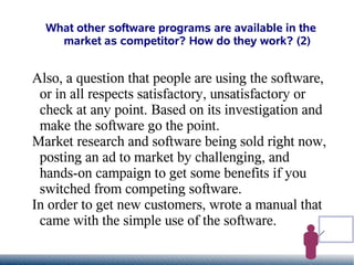 What other software programs are available in the
    market as competitor? How do they work? (2)


Also, a question that people are using the software,
 or in all respects satisfactory, unsatisfactory or
 check at any point. Based on its investigation and
 make the software go the point.
Market research and software being sold right now,
 posting an ad to market by challenging, and
 hands-on campaign to get some benefits if you
 switched from competing software.
In order to get new customers, wrote a manual that
 came with the simple use of the software.
 