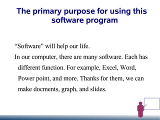The primary purpose for using this
        software program


“Software” will help our life.
In our computer, there are many software. Each has
 different function. For example, Excel, Word,
 Power point, and more. Thanks for them, we can
 make docments, graph, and slides.
 