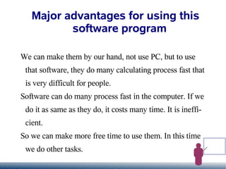 Major advantages for using this
          software program

We can make them by our hand, not use PC, but to use
 that software, they do many calculating process fast that
 is very difficult for people.
Software can do many process fast in the computer. If we
 do it as same as they do, it costs many time. It is ineffi-
 cient.
So we can make more free time to use them. In this time
 we do other tasks.
 