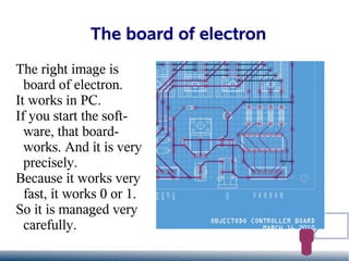 The board of electron
The right image is
  board of electron.
It works in PC.
If you start the soft-
  ware, that board-
  works. And it is very
  precisely.
Because it works very
  fast, it works 0 or 1.
So it is managed very
  carefully.
 