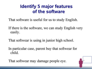 Identify 5 major features
              of the software
That software is useful for us to study English.

If there is the software, we can study English very
  easily.

That softwear is using in junior high school.

In particular case, parent buy that softwear for
 child.

That softwear may damage people eye.
 