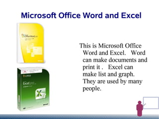 Microsoft Office Word and Excel


               This is Microsoft Office
                Word and Excel. Word
                can make documents and
                print it . Excel can
                make list and graph.
                They are used by many
                people.
 