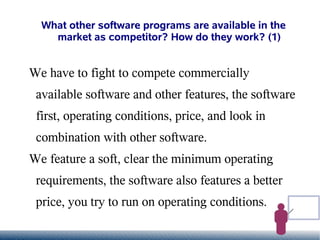 What other software programs are available in the
    market as competitor? How do they work? (1)


We have to fight to compete commercially
 available software and other features, the software
 first, operating conditions, price, and look in
 combination with other software.
We feature a soft, clear the minimum operating
 requirements, the software also features a better
 price, you try to run on operating conditions.
 