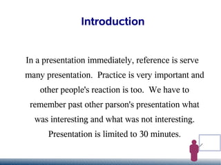 Introduction


In a presentation immediately, reference is serve
many presentation. Practice is very important and
    other people's reaction is too. We have to
 remember past other parson's presentation what
  was interesting and what was not interesting.
      Presentation is limited to 30 minutes.
 
