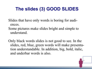 The slides (3) GOOD SLIDES Slides that have only words is boring for audiences. Some pictures make slides bright and simple to understand. Only black words slides is not good to see. In the slides, red, blue, green words will make presentation understandable. In addition, big, bold, italic, and underbar words is also. 