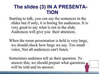 The slides (3) IN A PRESENTATION Starting to talk, you can say the sentences in the slides but if only, it is boring for audiences. It is very good to say what is not in the slide. Audiences will give you  their attention. When the room presentation is held is very large, we should check how large we say. Too small voice, Not all audiences can't listen. ` Sometimes audience tell us their question. To answer this, we should prepair what questions will be told and its answer. 