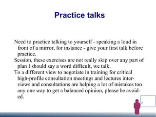 Practice talks Need to practice talking to yourself - speaking a loud in front of a mirror, for instance - give your first talk before practice.  Session, these exercises are not really skip over any part of plan I should say a word difficult, we talk. To a different view to negotiate in training for critical high-profile consultation meetings and lectures interviews and consultations are helping a lot of mistakes too any one way to get a balanced opinion, please be avoided. 