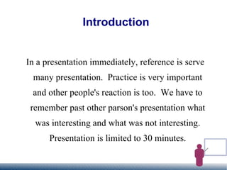 Introduction In a presentation immediately, reference is serve many presentation.  Practice is very important and other people's reaction is too.  We have to remember past other parson's presentation what was interesting and what was not interesting. Presentation is limited to 30 minutes. 