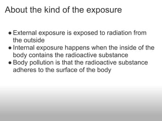 About the kind of the exposure

● External exposure is exposed to radiation from
  the outside
● Internal exposure happens when the inside of the
  body contains the radioactive substance
● Body pollution is that the radioactive substance
  adheres to the surface of the body
 
