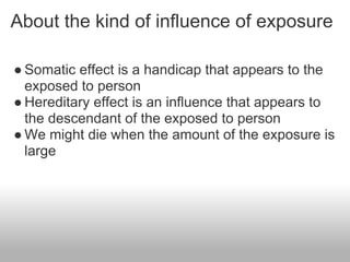 About the kind of influence of exposure

● Somatic effect is a handicap that appears to the
  exposed to person
● Hereditary effect is an influence that appears to
  the descendant of the exposed to person
● We might die when the amount of the exposure is
  large
 