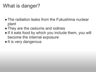 What is danger?

● The radiation leaks from the Fukushima nuclear
  plant
● They are the cesiums and iodines
● If it eats food by which you include them, you will
  become the internal exposure
● It is very dangerous
 