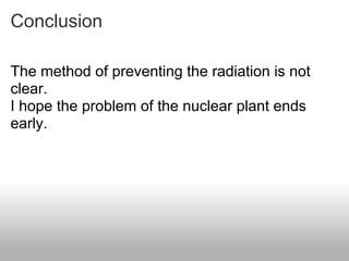Conclusion

The method of preventing the radiation is not
clear.
I hope the problem of the nuclear plant ends
early.
 