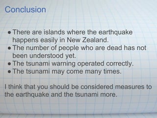 Conclusion

● There are islands where the earthquake
  happens easily in New Zealand.
● The number of people who are dead has not
  been understood yet.
● The tsunami warning operated correctly.
● The tsunami may come many times.

I think that you should be considered measures to
the earthquake and the tsunami more.
 