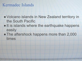 Kermadec Islands

● Volcano islands in New Zealand territory in
  the South Pacific
● It is islands where the earthquake happens
  easily
● The aftershock happens more than 2,000
  times
 