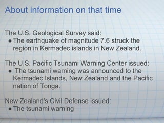About information on that time

The U.S. Geological Survey said:
 ● The earthquake of magnitude 7.6 struck the
   region in Kermadec islands in New Zealand.

The U.S. Pacific Tsunami Warning Center issued:
 ● The tsunami warning was announced to the
  Kermadec Islands, New Zealand and the Pacific
  nation of Tonga.

New Zealand's Civil Defense issued:
 ● The tsunami warning
 