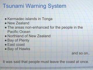 Tsunami Warning System

 ● Kermadec islands in Tonga
 ● New Zealand
 ● The areas non-enhanced for the people in the
   Pacific Ocean
 ● Northland of New Zealand
 ● Bay of Plenty
 ● East coast
 ● Bay of Hawks
                                       and so on..

It was said that people must leave the coast at once.
 