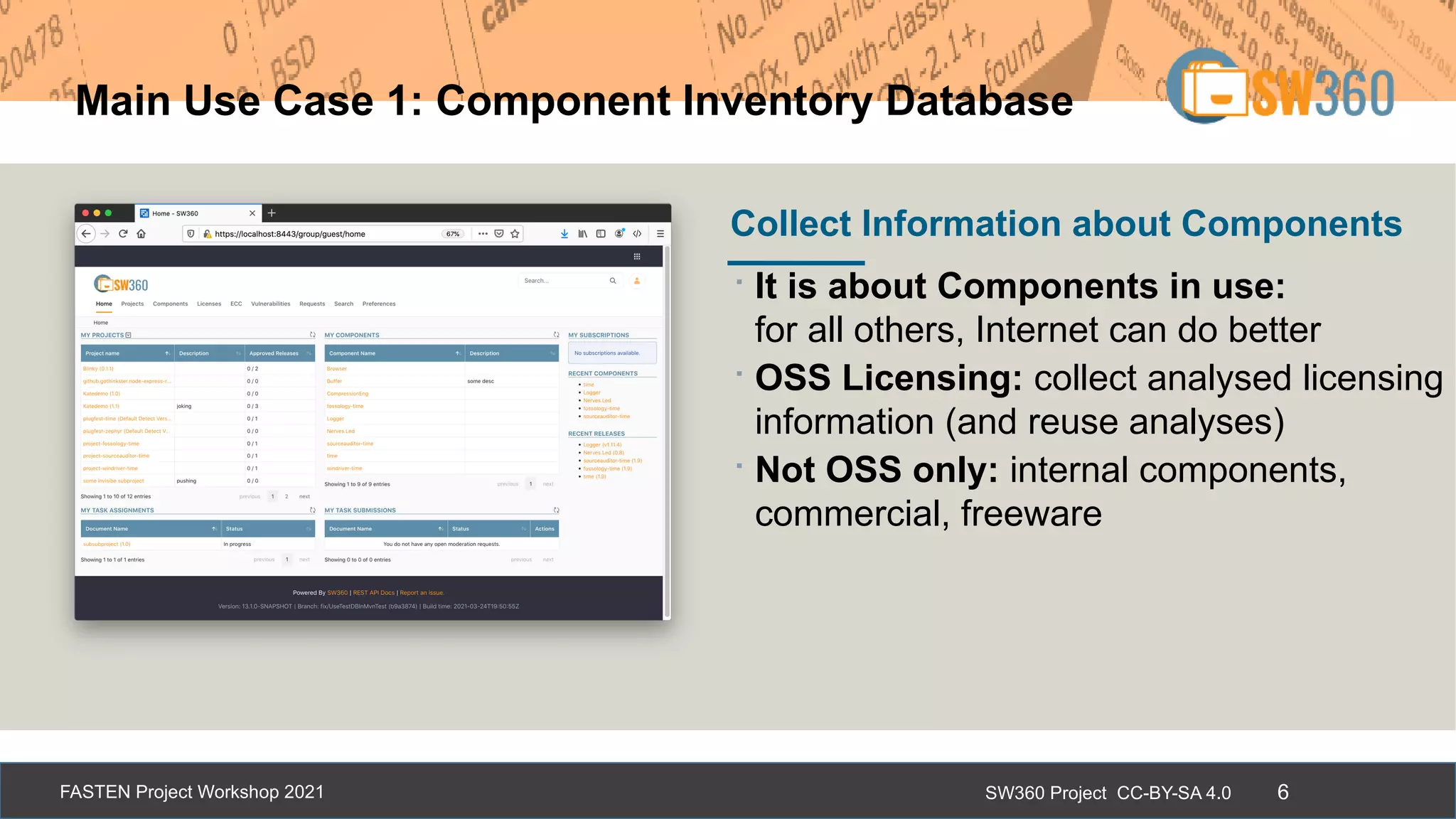 SW360 Project CC-BY-SA 4.0
FASTEN Project Workshop 2021 6
Main Use Case 1: Component Inventory Database
∙It is about Components in use:
for all others, Internet can do better
∙OSS Licensing: collect analysed licensing
information (and reuse analyses)
∙Not OSS only: internal components,
commercial, freeware
Collect Information about Components
 