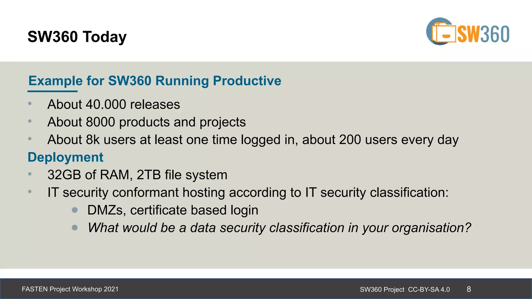 SW360 Project CC-BY-SA 4.0
FASTEN Project Workshop 2021 8
• About 40.000 releases
• About 8000 products and projects
• About 8k users at least one time logged in, about 200 users every day
Deployment
• 32GB of RAM, 2TB file system
• IT security conformant hosting according to IT security classification:
● DMZs, certificate based login
● What would be a data security classification in your organisation?
Example for SW360 Running Productive
SW360 Today
 