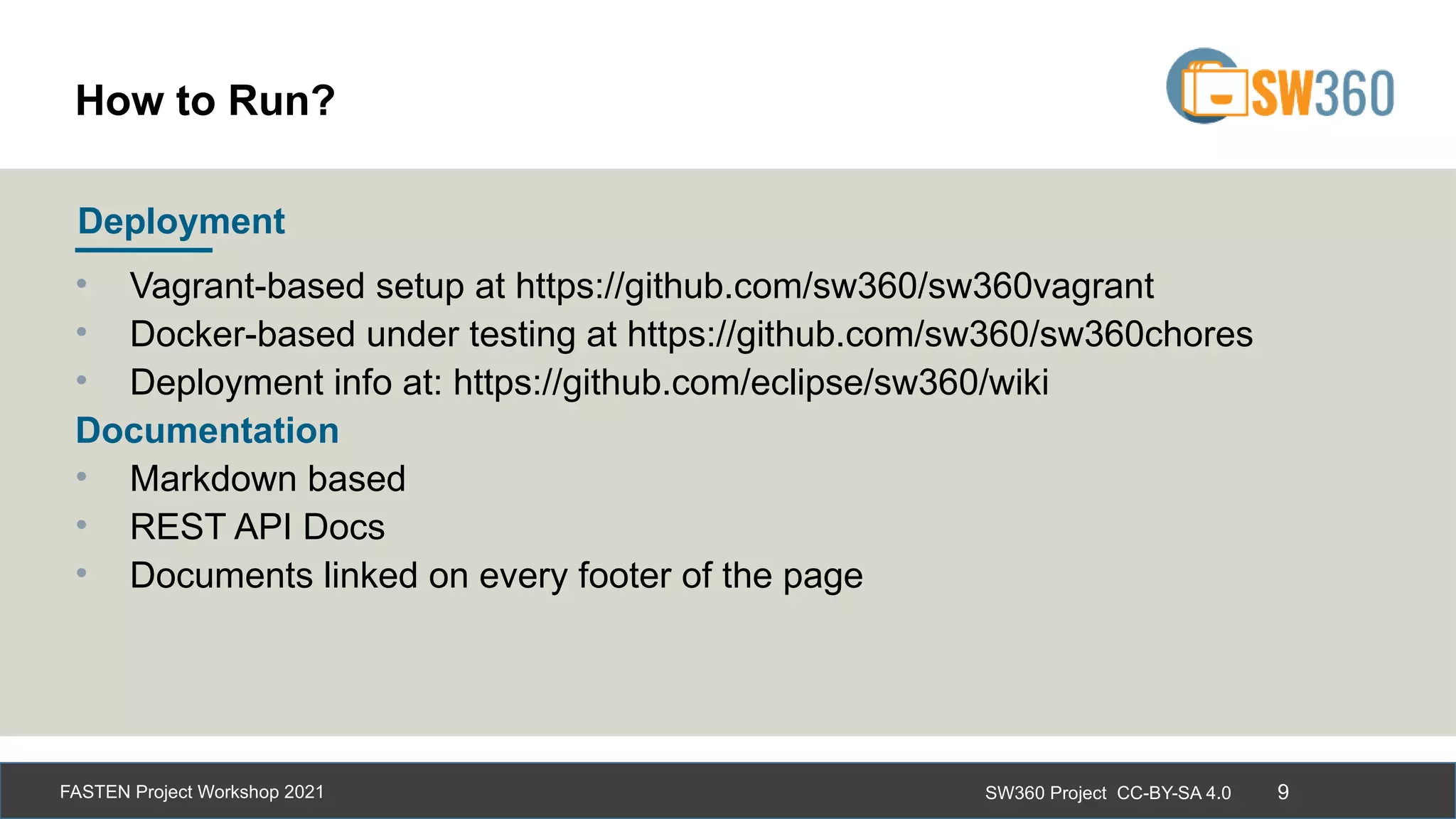 SW360 Project CC-BY-SA 4.0
FASTEN Project Workshop 2021 9
• Vagrant-based setup at https://github.com/sw360/sw360vagrant
• Docker-based under testing at https://github.com/sw360/sw360chores
• Deployment info at: https://github.com/eclipse/sw360/wiki
Documentation
• Markdown based
• REST API Docs
• Documents linked on every footer of the page
Deployment
How to Run?
 