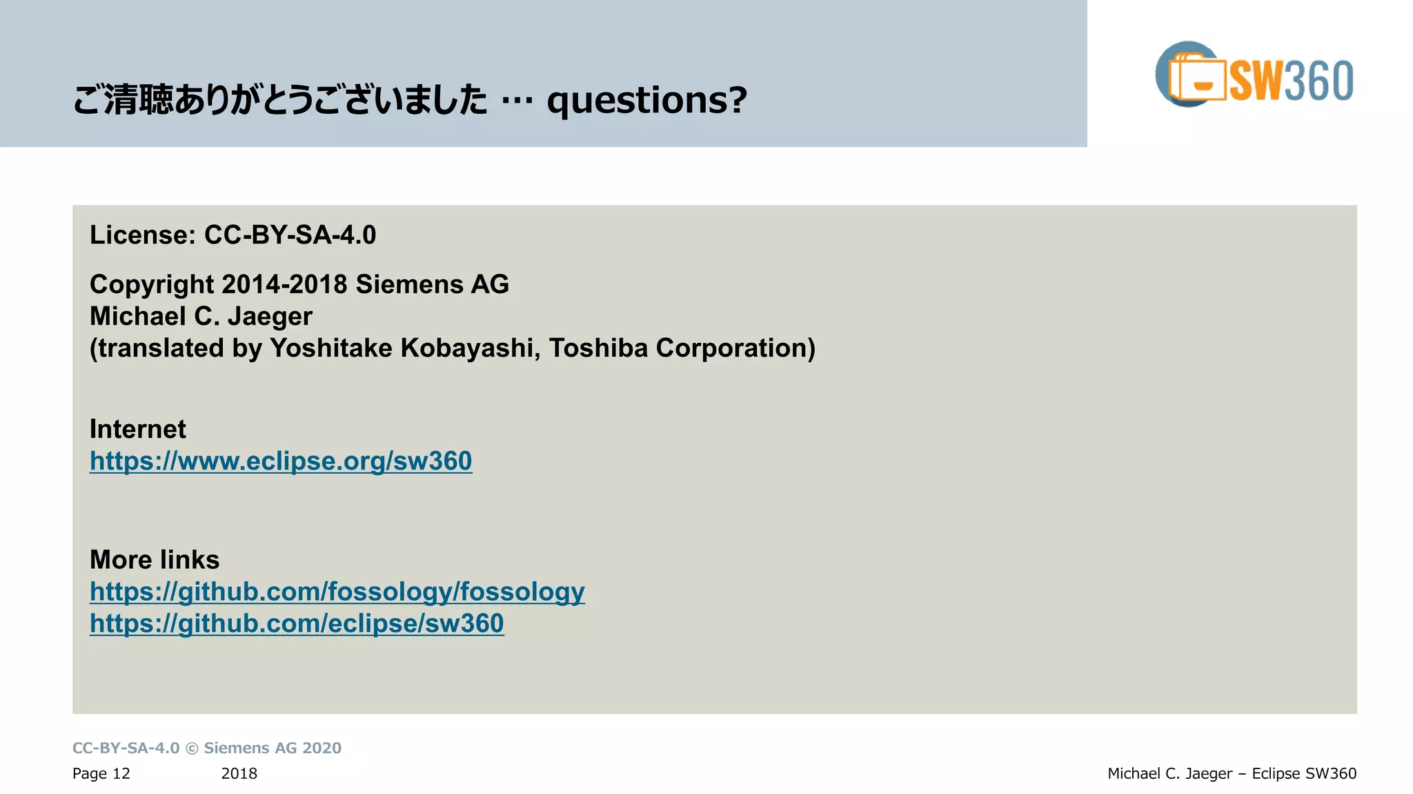 CC-BY-SA-4.0 © Siemens AG 2020
2018Page 12 Michael C. Jaeger – Eclipse SW360
ご清聴ありがとうございました … questions?
License: CC-BY-SA-4.0
Copyright 2014-2018 Siemens AG
Michael C. Jaeger
(translated by Yoshitake Kobayashi, Toshiba Corporation)
Internet
https://www.eclipse.org/sw360
More links
https://github.com/fossology/fossology
https://github.com/eclipse/sw360
 