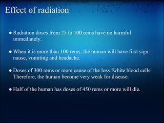 Effect of radiation

 ● Radiation doses from 25 to 100 rems have no harmful
   immediately.

 ● When it is more than 100 rems, the human will have first sign:
   nause, vomiting and headache.

 ● Doses of 300 rems or more cause of the loss fwhite blood cells.
   Therefore, the human become very weak for disease.

 ● Half of the human has doses of 450 rems or more will die.
 