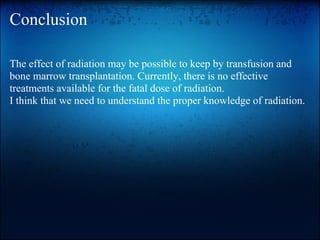 Conclusion

The effect of radiation may be possible to keep by transfusion and
bone marrow transplantation. Currently, there is no effective
treatments available for the fatal dose of radiation.
I think that we need to understand the proper knowledge of radiation.
 