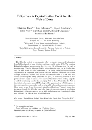 DBpedia - A Crystallization Point for the
                Web of Data


    Christian Bizer a,∗ , Jens Lehmann b,∗ , Georgi Kobilarov a ,
      S¨ren Auer b , Christian Becker a , Richard Cyganiak c
       o
                       Sebastian Hellmann b
                  a Freie   Universit¨t Berlin, Web-based Systems Group,
                                     a
                            Garystr. 21, D-14195 Berlin, Germany
              b Universit¨t
                         a   Leipzig, Department of Computer Science,
                      Johannisgasse 26, D-04103 Leipzig, Germany
      c Digital   Enterprise Research Institute, National University of Ireland,
                            Lower Dangan, Galway, Ireland



Abstract

   The DBpedia project is a community eﬀort to extract structured information
from Wikipedia and to make this information accessible on the Web. The resulting
DBpedia knowledge base currently describes over 2.6 million entities. For each of
these entities, DBpedia deﬁnes a globally unique identiﬁer that can be dereferenced
over the Web into a rich RDF description of the entity, including human-readable
deﬁnitions in 30 languages, relationships to other resources, classiﬁcations in four
concept hierarchies, various facts as well as data-level links to other Web data
sources describing the entity. Over the last year, an increasing number of data
publishers have begun to set data-level links to DBpedia resources, making DBpedia
a central interlinking hub for the emerging Web of data. Currently, the Web of
interlinked data sources around DBpedia provides approximately 4.7 billion pieces of
information and covers domains such as geographic information, people, companies,
ﬁlms, music, genes, drugs, books, and scientiﬁc publications. This article describes
the extraction of the DBpedia knowledge base, the current status of interlinking
DBpedia with other data sources on the Web, and gives an overview of applications
that facilitate the Web of Data around DBpedia.

Key words: Web of Data, Linked Data, Knowledge Extraction, Wikipedia, RDF



∗ Corresponding authors.
  Email addresses: chris@bizer.de (Christian Bizer),
lehmann@informatik.uni-leipzig.de (Jens Lehmann).


Preprint submitted to Elsevier                                             May 25, 2009
 
