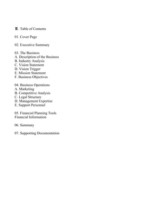 Ⅲ. Table of Contents

01. Cover Page

02. Executive Summary

03. The Business
A. Description of the Business
B. Industry Analysis
C. Vision Statement
D. Vision Trigger
E. Mission Statement
F. Business Objectives

04. Business Operations
A. Marketing
B. Competitive Analysis
C. Legal Structure
D. Management Expertise
E. Support Personnel

05. Financial Planning Tools
Financial Information

06. Summary

07. Supporting Documentation
 
