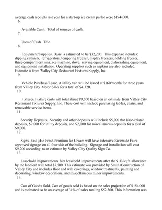 average cash receipts last year for a start-up ice cream parlor were $194,000.
  6.

      Available Cash. Total of sources of cash.
 7.

      Uses of Cash. Title.
 8.

     Equipment/Supplies. Basic is estimated to be $32,200. This expense includes:
dipping cabinets, refrigerators, tempering freezer, display freezers, holding freezer,
three-compartment sink, ice machine, stove, serving equipment, dishwashing equipment,
and equipment installation. Operating supplies such as napkins are also included.
Estimate is from Valley City Restaurant Fixtures Supply, Inc.
  9.

      Vehicle Purchase/Lease. A utility van will be leased at $360/month for three years
from Valley City Motor Sales for a total of $4,320.
  10.

     Fixtures. Fixture costs will total about $9,300 based on an estimate from Valley City
Restaurant Fixtures Supply, Inc. These cost will include purchasing tables, chairs, and
removable service items.
 11.

    Security Deposits. Security and other deposits will include $5,000 for lease-related
deposits, $2,000 for utility deposits, and $2,000 for miscellaneous deposits for a total of
$9,000.
 12.

    Signs. Fast ¡Æn Fresh Premium Ice Cream will have extensive Riverside Faire
approved signage on all four side of the building. Signage and installation will cost
$9,200 according to an estimate by Valley City Quality Sign Co.
 13.

    Leasehold Improvements. Net leasehold improvements after the $10/sq.ft. allowance
by the landlord will total $7,500. This estimate was provided by Smith Construction of
Valley City and includes floor and wall coverings, window treatments, painting and
decorating, window decorations, and miscellaneous minor improvements.
 14.

   Cost of Goods Sold. Cost of goods sold is based on the sales projection of $154,000
and is estimated to be an average of 34% of sales totaling $52,360. This information was
 
