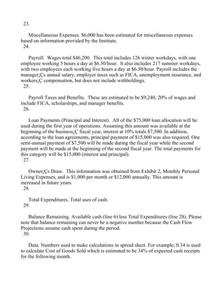 23.

   Miscellaneous Expenses. $6,000 has been estimated for miscellaneous expenses
based on information provided by the Institute.
 24.

   Payroll. Wages total $46,200. This total includes 126 winter workdays, with one
employee working 5 hours a day at $6.50/hour. It also includes 217 summer workdays,
with two employees each working five hours a day at $6.50/hour. Payroll includes the
manager¡Çs annual salary, employer taxes such as FICA, unemployment insurance, and
workers¡Ç compensation, but does not include withholdings.
 25.

    Payroll Taxes and Benefits. These are estimated to be $9,240, 20% of wages and
include FICA, scholarships, and manager benefits.
 26.

    Loan Payments (Principal and Interest). All of the $75,000 loan allocation will be
used during the first year of operations. Assuming this amount was available at the
beginning of the business¡Ç fiscal year, interest at 10% totals $7,500. In addition,
according to the loan agreements, principal payment of $15,000 was also required. One
semi-annual payment of $7,500 will be made during the fiscal year while the second
payment will be made at the beginning of the second fiscal year. The total payments for
this category will be $15,000 (interest and principal).
 27.

    Owner¡Çs Draw. This information was obtained from Exhibit 2, Monthly Personal
Living Expenses, and is $1,000 per month or $12,000 annually. This amount is
increased in future years.
 28.

   Total Expenditures. Total uses of cash.
 29.

   Balance Remaining. Available cash (line 6) less Total Expenditures (line 28). Please
note that balance remaining can never be a negative number because the Cash Flow
Projections assume cash spent during the period.
 30.

    Data. Numbers used to make calculations in spread sheet. For example, 0.34 is used
to calculate Cost of Goods Sold which is estimated to be 34% of expected cash receipts
for the following month.
 