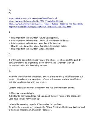 1、
A.
 
http://www.io.com/~hcexres/textbook/feas.html
http://www.scribd.com/doc/242832/Feasibility­Report
http://www.marketwire.com/press­release/Rusoro­Receives­Pre­Feasibility­
Report­on­the­SREP­Project­TSX­VENTURE­RML­1257773.html
 
B.
 
・ It is important to be written Future Development.
・ It is important to be written Details of Pre­Feasibility Study.
・ It is important to be written Most Feasible Solution.
・ How to write is written about Feasibility Reports in detail. 
・ It is important to be written Detailed Report.
 
C.
 
It only has to adopt Schematic view of the whole­to­whole and the part­by­
part approaches to organizing a comparison and Schematic view of 
recommendation and feasibility reports.
 
D.
 
We don't understand to write well.  Because it is variously insufficient for our 
project, We refer to the examined reference document and the insufficient 
point is supplemented with our project.   

Current prediction conversion system has two criminal weak points;

1. Memory burden is high
2. It slow to correspondence net slang and the new noun of the prosperity. 
User have to wait for version up.

I should be certainly popular if I can solve this problem.
To solve these problem, I propose the "Share Predicate Dictionary System" and 
a "Personal Prediction Conversion Package" .
 