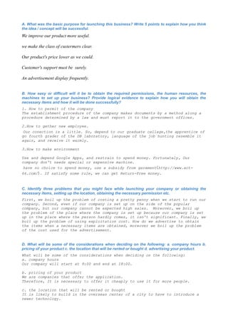 A. What was the basic purpose for launching this business? Write 5 points to explain how you think
the idea / concept will be successful.
We improve our product more useful.

we make the class of custermers clear.

Our product's price lower as we could.

Custemer's support must be surely.

An advertisement display frequently.


B. How easy or difficult will it be to obtain the required permissions, the human resources, the
machines to set up your business? Provide logical evidence to explain how you will obtain the
necessary items and how it will be done successfully?
1. How to permit of the company
The establishment procedure of the company makes documents by a method along a
procedure determined by a law and must report it to the government offices.

2.How to gether new employee.
 Our conection is a little. So, depend to our graduate callage,the apprentice of
go fourth grader of the DB laboratory, language of the job hunting resemble it
again, and receive it warmly.

3.How to make environment

Use and depend Google Apps, and restrain to spend money. Fortunately, Our
company don't needs special or expensive machine.
 have no choice to spend money, use a subsidy from gavament（http://www.act-
66.com/）. If satisfy some rule, we can get Return-Free money.



C. Identify three problems that you might face while launching your company or obtaining the
necessary items, setting up the location, obtaining the necessary permission etc.
First, we boil up the problem of costing a pretty penny when we start to run our
company. Second, even if our company is set up on the side of the popular
company, but our company cannot be expected high sales. Moreover, we boil up
the problem of the place where the company is set up because our company is set
up in the place where the person hardly comes, it isn't significant. Finally, we
boil up the problem of using exploitation cost. How do we advertise to obtain
the items when a necessary items are obtained, moreover we boil up the problem
of the cost used for the advertisement.


D. What will be some of the considerations when deciding on the following: a. company hours b.
pricing of your product c. the location that will be rented or bought d. advertising your product.
What will be some of the considerations when deciding on the following:
a. company hours
Our company will start at 9:00 and end at 18:00.

b. pricing of your product
We are companies that offer the application.
Therefore, It is necessary to offer it cheaply to use it for more people.

c. the location that will be rented or bought
It is likely to build in the overseas center of a city to have to introduce a
newer technology.
 