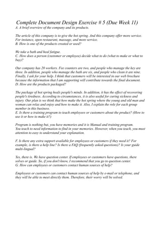 Complete Document Design Exercise # 5 (Due Week 11)
A. A brief overview of the company and its products.

The article of this company is to give the hot spring. And this company offer more service.
For instance, open restaurant, massage, and more service.
B. How is one of the products created or used?

We take a bath and heal fatigue.
C. How does a person (customer or employee) decide what to do (what to make or what to
buy)?

Our company has 20 workers. Fee counters are two, and people who manage the key are
three. In addition, people who manage the bath are six, and people who clean it are nine.
Finally, I ask for your help. I think that customers will be interested in our web brochure
because the information that I am supporting will contribute towards the final document.
D. How are the products packaged?

The package of hot spring heals people's minds. In addition, it has the effect of recovering
people's tiredness. According to circumstances, it is also useful for curing sickness and
injury. Our plan is we think that how make the hot spring where the young and old man and
woman can relax and enjoy and how to make it. Also, I explain the role for each group
member in this business.
E. Is there a training program to teach employees or customers about the product? (How to
use it or how to make it?)

Program is nothing but, you have memories and it is Manual and training program.
You teach to need information to find in your memories. However, when you teach, you must
attention to easy to understand your explanation.

F. Is there any extra support available for employees or customers if they need it? For
example, is there a help line? Is there a FAQ (frequently asked questions)? Is your guide
multi-lingual?

Yes, there is. We have question center. If employees or customers have questions, there
solves or guide. So, if you don't know, I recommend that you go to question center.
G. How can employees or customers contact human sources of help?

Employees or customers can contact human sources of help by e-mail or telephone, and
they will be able to meet directly them. Therefore, their worry will be solved.
 