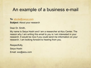 An example of a business e-mail
To: abcde@vwxyz.com
Subject: About your research

Dear Dr. Smith,
My name is Seiya Hoshi and I am a researcher at Aizu Center. The
reason why I am writing this email to you is I am interested in your
research. It would be nice if you could send me information on your
research. I am looking forward to hearing from you.

Respectfully,
Seiya Hoshi
Email: xxx@aizu.com
 