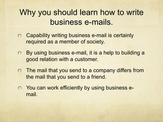 Why you should learn how to write
       business e-mails.
!   Capability writing business e-mail is certainly
   required as a member of society.

!   By using business e-mail, it is a help to building a
   good relation with a customer.

!   The mail that you send to a company differs from
   the mail that you send to a friend.

!   You can work efficiently by using business e-
   mail.
 