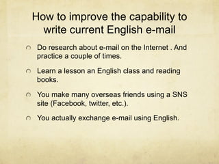 How to improve the capability to
   write current English e-mail
!   Do research about e-mail on the Internet . And
   practice a couple of times.

!   Learn a lesson an English class and reading
   books.

!   You make many overseas friends using a SNS
   site (Facebook, twitter, etc.).

!   You actually exchange e-mail using English.
 