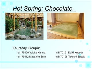 Hot Spring: Chocolate.




Thursday GroupA:
  s1170100 Yukiko Kanno    s1170101 Daiki Kubota
  s1170112 Masahiro Suto   s1170106 Takeshi Sasaki
 