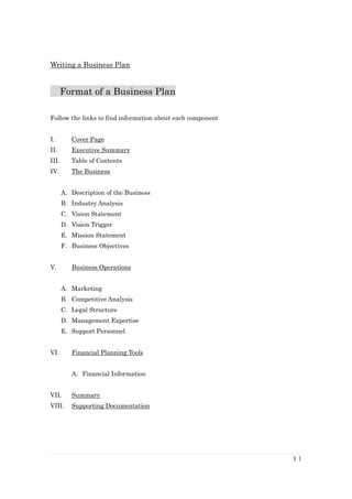 Writing a Business Plan


       Format of a Business Plan

Follow the links to find information about each component


I.        Cover Page
II.       Executive Summary
III.      Table of Contents
IV.       The Business


       A. Description of the Business
       B. Industry Analysis
       C. Vision Statement
       D. Vision Trigger
       E. Mission Statement
       F. Business Objectives


V.        Business Operations


       A. Marketing
       B. Competitive Analysis
       C. Legal Structure
       D. Management Expertise
       E. Support Personnel


VI.       Financial Planning Tools


          A. Financial Information


VII.      Summary
VIII.     Supporting Documentation




                                                            1|
 