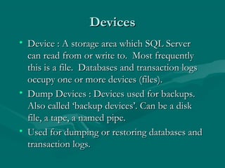 Devices
• Device : A storage area which SQL Server
  can read from or write to. Most frequently
  this is a file. Databases and transaction logs
  occupy one or more devices (files).
• Dump Devices : Devices used for backups.
  Also called ‘backup devices’. Can be a disk
  file, a tape, a named pipe.
• Used for dumping or restoring databases and
  transaction logs.
 