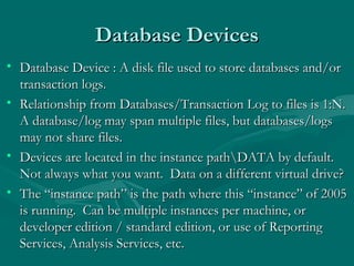 Database Devices
• Database Device : A disk file used to store databases and/or
  transaction logs.
• Relationship from Databases/Transaction Log to files is 1:N.
  A database/log may span multiple files, but databases/logs
  may not share files.
• Devices are located in the instance pathDATA by default.
  Not always what you want. Data on a different virtual drive?
• The “instance path” is the path where this “instance” of 2005
  is running. Can be multiple instances per machine, or
  developer edition / standard edition, or use of Reporting
  Services, Analysis Services, etc.
 