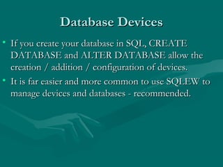 Database Devices
• If you create your database in SQL, CREATE
  DATABASE and ALTER DATABASE allow the
  creation / addition / configuration of devices.
• It is far easier and more common to use SQLEW to
  manage devices and databases - recommended.
 