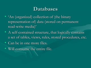Databases
• ‘An (organized) collection of (the binary
  representation of) data (stored on permanent
  read-write media)’
• A self-contained structure, that logically contains
  a set of tables, views, rules, stored procedures, etc.
• Can be in one more files.
• Will consume the entire file.
 