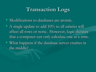 Transaction Logs
• Modifications to databases are atomic.
• A single update to add 10% to all salaries will
  affect all rows or none. However, logic dictates
  that a computer can only calculate one at a time.
• What happens if the database server crashes in
  the middle?
 
