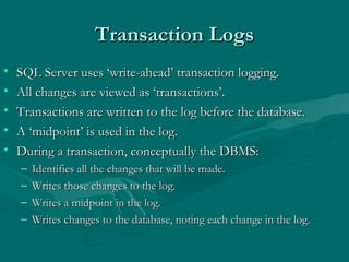 Transaction Logs
•   SQL Server uses ‘write-ahead’ transaction logging.
•   All changes are viewed as ‘transactions’.
•   Transactions are written to the log before the database.
•   A ‘midpoint’ is used in the log.
•   During a transaction, conceptually the DBMS:
    –   Identifies all the changes that will be made.
    –   Writes those changes to the log.
    –   Writes a midpoint in the log.
    –   Writes changes to the database, noting each change in the log.
 