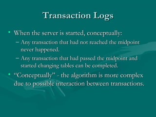Transaction Logs
• When the server is started, conceptually:
  – Any transaction that had not reached the midpoint
    never happened.
  – Any transaction that had passed the midpoint and
    started changing tables can be completed.
• “Conceptually” - the algorithm is more complex
  due to possible interaction between transactions.
 