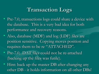 Transaction Logs
• Pre-7.0, transactions logs could share a device with
  the database. This is a very bad idea for both
  performance and recovery reasons.
• Also, database (MDF) and log (LDF) files are
  position sensitive. Copying moves position and
  requires them to be re “ATTACHED”.
• Pre-7.0, .DAT files could not be re-attached
  (backing up the files was futile).
• Hint: back up the master DB after changing any
  other DB - it holds information on all other DBs!
 