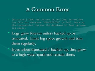 A Common Error
• [Microsoft][ODBC SQL Server Driver][SQL Server]The
  log file for database ‘PRODUCTION' is full. Back up
  the transaction log for the database to free up some
  log space.

• Logs grow forever unless backed up or
  truncated. Limit log space growth and trim
  them regularly.
• Even when truncated / backed up, they grow
  to a high water mark and remain there.
 