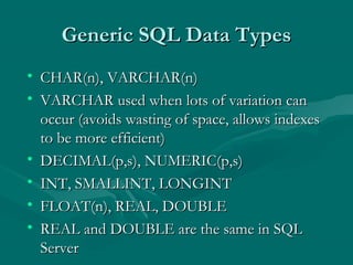 Generic SQL Data Types
• CHAR(n), VARCHAR(n)
• VARCHAR used when lots of variation can
  occur (avoids wasting of space, allows indexes
  to be more efficient)
• DECIMAL(p,s), NUMERIC(p,s)
• INT, SMALLINT, LONGINT
• FLOAT(n), REAL, DOUBLE
• REAL and DOUBLE are the same in SQL
  Server
 